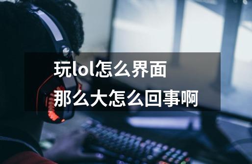 玩lol怎么界面那么大怎么回事啊-第1张-游戏资讯-智辉网络