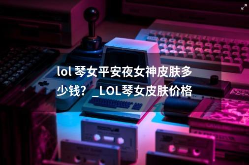 lol 琴女平安夜女神皮肤多少钱？_LOL琴女皮肤价格-第1张-游戏资讯-智辉网络