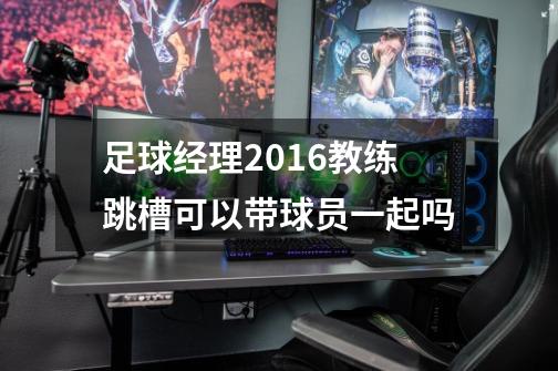 足球经理2016教练跳槽可以带球员一起吗-第1张-游戏资讯-智辉网络