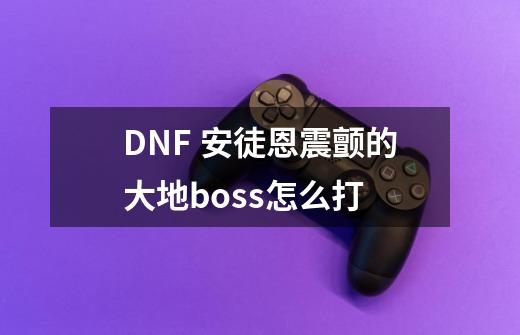 DNF 安徒恩震颤的大地boss怎么打-第1张-游戏资讯-智辉网络