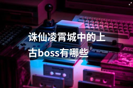 诛仙凌霄城中的上古boss有哪些-第1张-游戏资讯-智辉网络