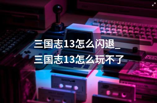 三国志13怎么闪退_三国志13怎么玩不了-第1张-游戏资讯-智辉网络