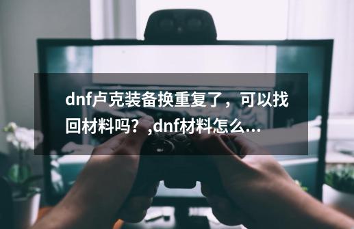 dnf卢克装备换重复了，可以找回材料吗？,dnf材料怎么处理-第1张-游戏资讯-智辉网络