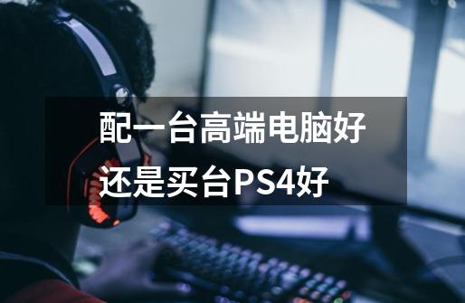 配一台高端电脑好还是买台PS4好-第1张-游戏资讯-智辉网络