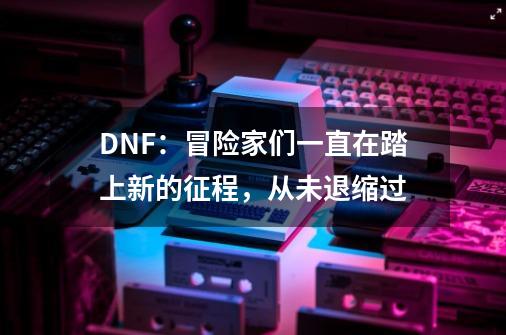 DNF：冒险家们一直在踏上新的征程，从未退缩过-第1张-游戏资讯-智辉网络