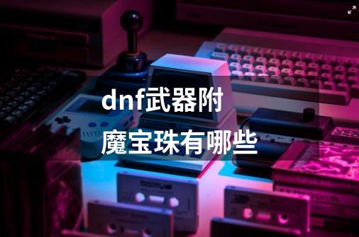 dnf武器附魔宝珠有哪些-第1张-游戏资讯-智辉网络