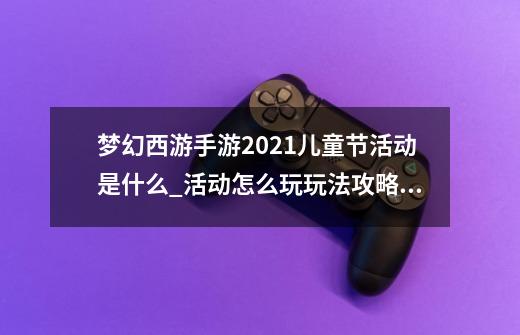 梦幻西游手游2021儿童节活动是什么_活动怎么玩玩法攻略_竹蜻蜓远行/童趣小屋玩法攻略大全-第1张-游戏资讯-智辉网络