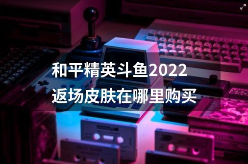 和平精英斗鱼2022返场皮肤在哪里购买-第1张-游戏资讯-智辉网络