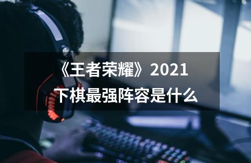 《王者荣耀》2021下棋最强阵容是什么-第1张-游戏资讯-智辉网络