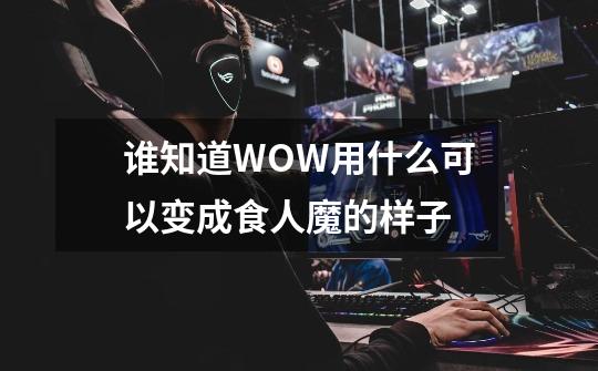 谁知道WOW用什么可以变成食人魔的样子-第1张-游戏资讯-智辉网络