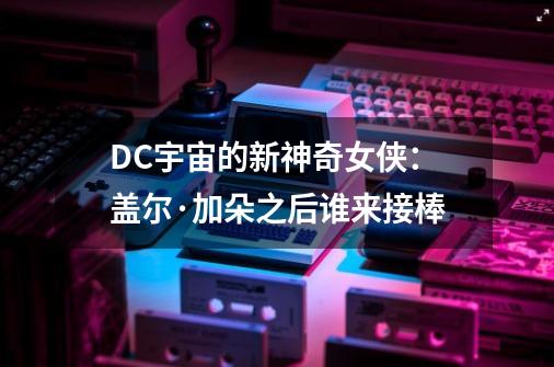 DC宇宙的新神奇女侠：盖尔·加朵之后谁来接棒-第1张-游戏资讯-智辉网络