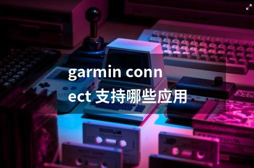 garmin connect 支持哪些应用-第1张-游戏资讯-智辉网络