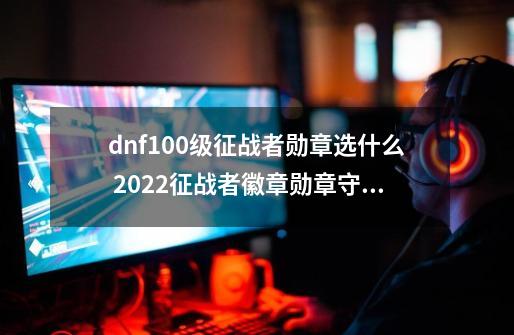 dnf100级征战者勋章选什么 2022征战者徽章勋章守护珠推荐-第1张-游戏资讯-智辉网络