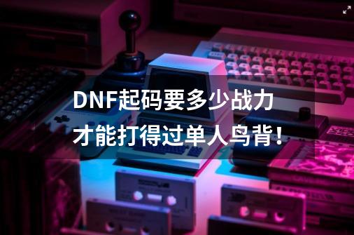 DNF起码要多少战力才能打得过单人鸟背！-第1张-游戏资讯-智辉网络