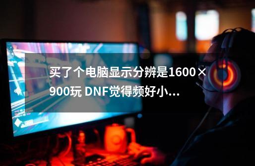 买了个电脑显示分辨是1600×900玩 DNF觉得频好小啊 怎么办-第1张-游戏资讯-智辉网络