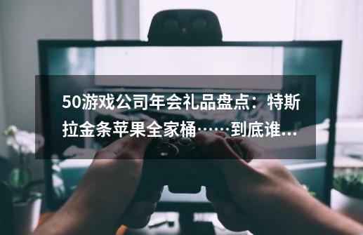 50+游戏公司年会礼品盘点：特斯拉金条苹果全家桶……到底谁最「卷」-第1张-游戏资讯-智辉网络