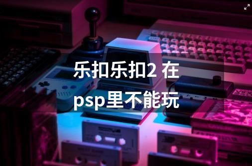 乐扣乐扣2 在psp里不能玩-第1张-游戏资讯-智辉网络