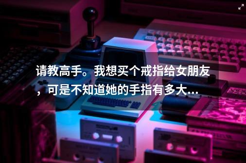 请教高手。我想买个戒指给女朋友，可是不知道她的手指有多大。我又想给她个惊喜，不能带她去一起买。请问我-第1张-游戏资讯-智辉网络