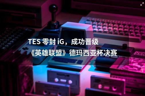 TES 零封 iG，成功晋级《英雄联盟》德玛西亚杯决赛-第1张-游戏资讯-智辉网络