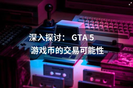 深入探讨： GTA 5 游戏币的交易可能性-第1张-游戏资讯-智辉网络