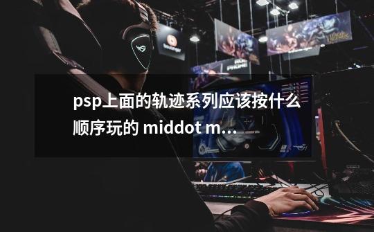 psp上面的轨迹系列应该按什么顺序玩的 middot middot middot-第1张-游戏资讯-智辉网络