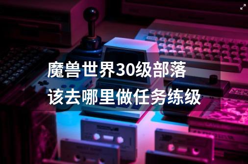 魔兽世界30级部落该去哪里做任务练级-第1张-游戏资讯-智辉网络