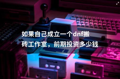 如果自己成立一个dnf搬砖工作室，前期投资多少钱-第1张-游戏资讯-智辉网络