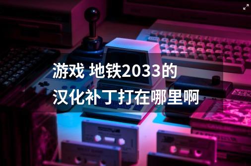 游戏 地铁2033的汉化补丁打在哪里啊-第1张-游戏资讯-智辉网络