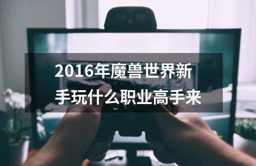 2016年魔兽世界新手玩什么职业高手来-第1张-游戏资讯-智辉网络