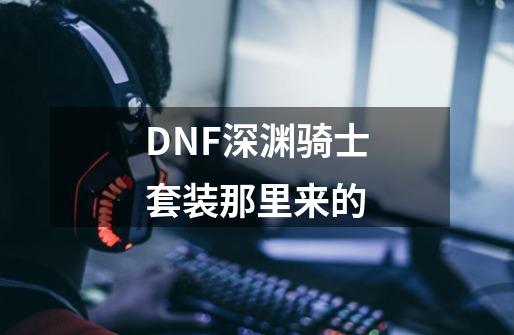 DNF深渊骑士套装那里来的-第1张-游戏资讯-智辉网络