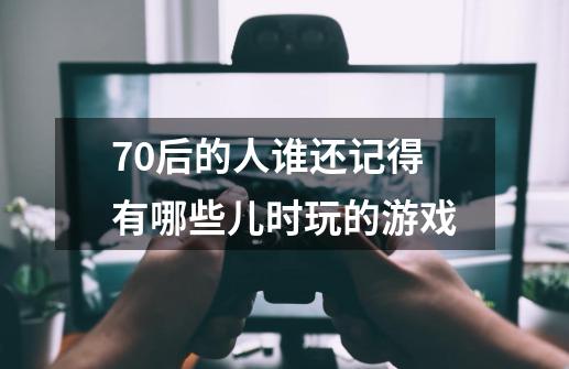 70后的人谁还记得有哪些儿时玩的游戏-第1张-游戏资讯-智辉网络