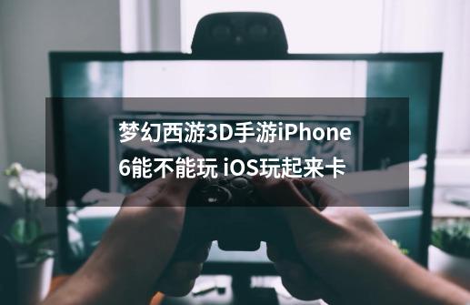 梦幻西游3D手游iPhone6能不能玩 iOS玩起来卡-第1张-游戏资讯-智辉网络