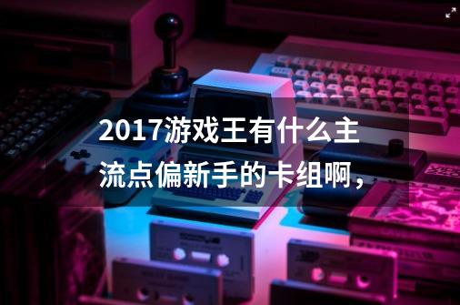 2017游戏王有什么主流点偏新手的卡组啊，-第1张-游戏资讯-智辉网络