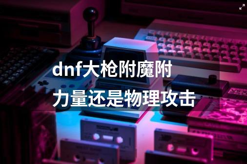 dnf大枪附魔附力量还是物理攻击-第1张-游戏资讯-智辉网络