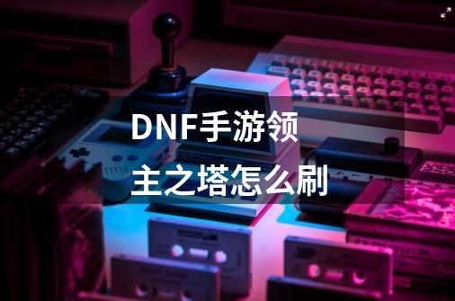 DNF手游领主之塔怎么刷-第1张-游戏资讯-智辉网络