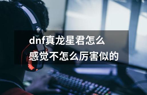 dnf真龙星君怎么感觉不怎么厉害似的-第1张-游戏资讯-智辉网络