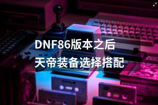 DNF86版本之后天帝装备选择搭配-第1张-游戏资讯-智辉网络