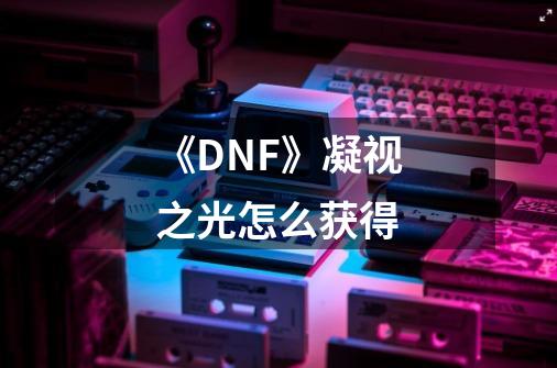 《DNF》凝视之光怎么获得-第1张-游戏资讯-智辉网络