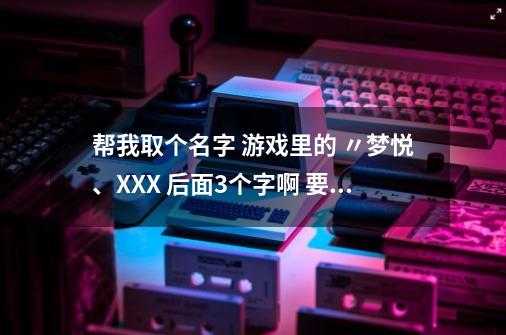 帮我取个名字 游戏里的 〃梦悦、XXX 后面3个字啊 要中文-第1张-游戏资讯-智辉网络