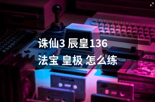 诛仙3 辰皇136法宝 皇极 怎么练-第1张-游戏资讯-智辉网络