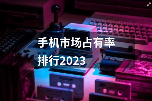 手机市场占有率排行2023-第1张-游戏资讯-智辉网络