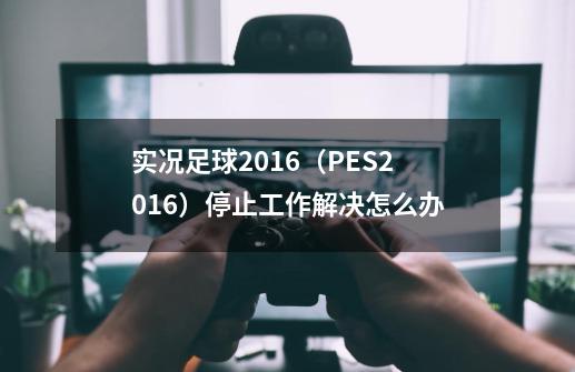 实况足球2016（PES2016）停止工作解决怎么办-第1张-游戏资讯-智辉网络