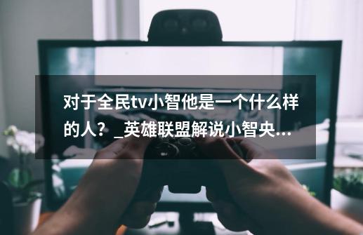 对于全民tv小智他是一个什么样的人？_英雄联盟解说小智央视-第1张-游戏资讯-智辉网络