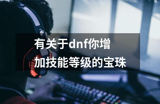 有关于dnf你增加技能等级的宝珠-第1张-游戏资讯-智辉网络