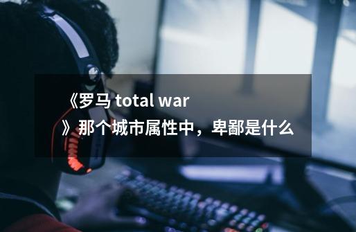 《罗马 total war 》那个城市属性中，卑鄙是什么-第1张-游戏资讯-智辉网络