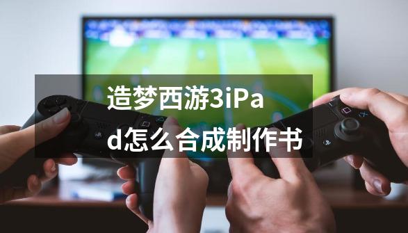 造梦西游3iPad怎么合成制作书-第1张-游戏资讯-智辉网络