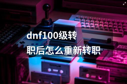 dnf100级转职后怎么重新转职-第1张-游戏资讯-智辉网络