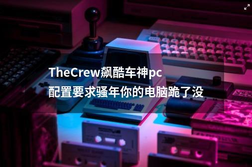 TheCrew飙酷车神pc配置要求骚年你的电脑跪了没-第1张-游戏资讯-智辉网络