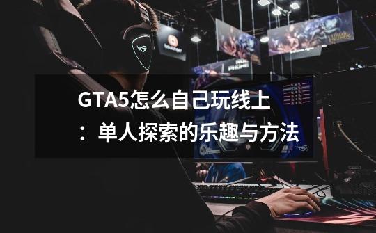 GTA5怎么自己玩线上：单人探索的乐趣与方法-第1张-游戏资讯-智辉网络