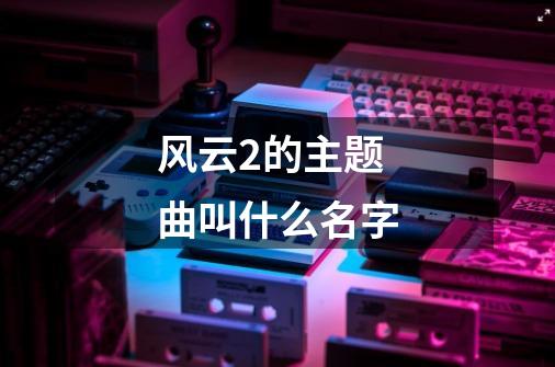 风云2的主题曲叫什么名字-第1张-游戏资讯-智辉网络